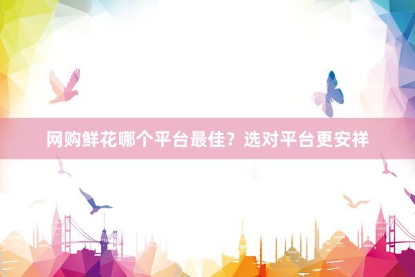网购鲜花哪个平台最佳？选对平台更安祥