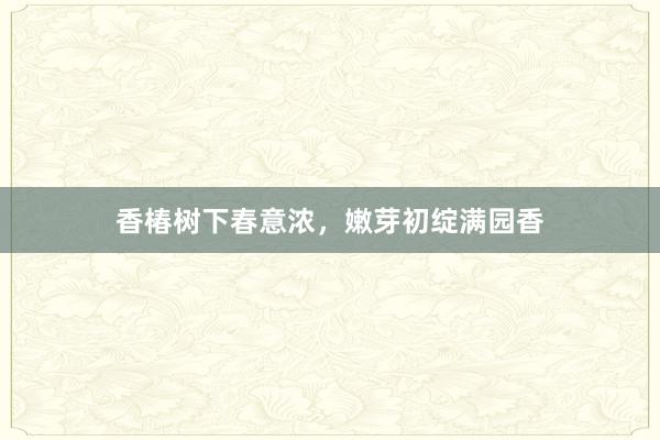 香椿树下春意浓，嫩芽初绽满园香