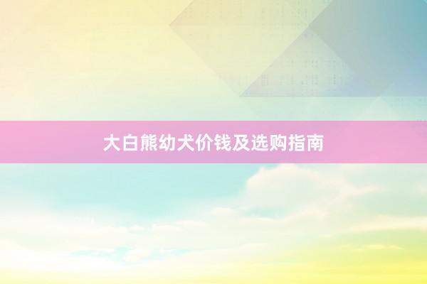 大白熊幼犬价钱及选购指南