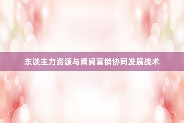 东谈主力资源与阛阓营销协同发展战术